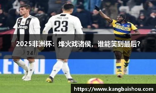 2025非洲杯：烽火戏诸侯，谁能笑到最后？